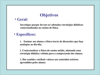 Investigar porque devem ser adotadas estratégias didáticas contextualizadas no ensino de física. Objetivos Geral: Específicos: Ensinar aos alunos a física través de discussões que faça analogias ao dia-dia;  2. Contextualizar a física do ensino médio, adotando uma estratégia didática   voltada para a compreensão dos alunos; 3. Dar sentido e atribuir valores aos conteúdos teóricos aprendidos pelos alunos. 