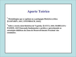 Aporte Teórico Metodologias que se apóiam na a pedagogia Histórico-crítica (GASPARIN, 2007; STEIMBACH, 2008); Sobre a teoria sócio-histórica de Vygotsky (LUCCI, 2006; RABELLO e PASSOS, 2007) buscando fundamentar a prática e aproximando as estratégias didáticas da Zona de Desenvolvimento Proximal  dos estudantes.  