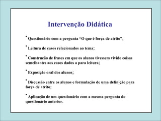 Intervenção Didática Questionário com a pergunta “O que é força de atrito”; Leitura de casos relacionados ao tema; Construção de frases em que os alunos tivessem vivido coisas  semelhantes aos casos dados a para leitura; Exposição oral dos alunos; Discussão entre os alunos e formulação de uma definição para força de atrito; Aplicação de um questionário com a mesma pergunta do  questionário anterior. 