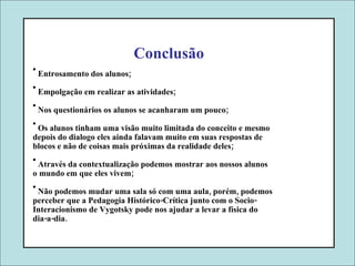 Conclusão Entrosamento dos alunos; Empolgação em realizar as atividades; Nos questionários os alunos se acanharam um pouco; Os alunos tinham uma visão muito limitada do conceito e mesmo depois do dialogo eles ainda falavam muito em suas respostas de blocos e não de coisas mais próximas da realidade deles; Através da contextualização podemos mostrar aos nossos alunos o mundo em que eles vivem; Não podemos mudar uma sala só com uma aula, porém, podemos perceber que a Pedagogia Histórico-Crítica junto com o Socio- Interacionismo de Vygotsky pode nos ajudar a levar a física do dia-a-dia. 