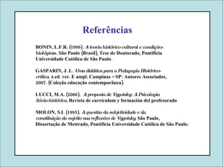 Referências BONIN, L.F.R. (1996).  A teoria histórico cultural e condições biológic as. São Paulo (Brasil), Tese de Doutorado, Pontifícia Universidade Católica de São Paulo. GASPARIN, J. L.  Uma didática para a Pedagogia Histórico- crítica . 4.ed. ver. E ampl. Campinas – SP: Autores Associados, 2007. (Coleção educação contemporânea). LUCCI, M.A. (2006).   A proposta de Vygotsky: A Psicologia Sócio-histórica . Revista de currículum y formación del profesorado MOLON, S.I. (1995).  A questão da subjetividade e da constituição do sujeito nas reflexões de Vygotsky . São Paulo, Dissertação de Mestrado, Pontifícia Universidade Católica de São Paulo.  