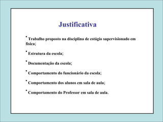 Justificativa Trabalho proposto na disciplina de estágio supervisionado em física; Estrutura da escola; Documentação da escola; Comportamento do funcionário da escola; Comportamento dos alunos em sala de aula; Comportamento do Professor em sala de aula. 