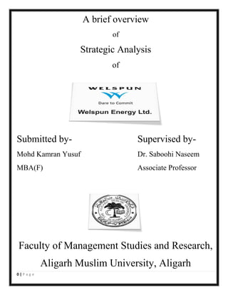 A brief overview
of

Strategic Analysis
of

Submitted by-

Supervised by-

Mohd Kamran Yusuf

Dr. Saboohi Naseem

MBA(F)

Associate Professor

Faculty of Management Studies and Research,
Aligarh Muslim University, Aligarh
0|Page

 