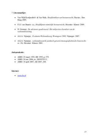 17
7. Literatuurlijst:
 Van Wijk/Konijnenbelt & Van Male, Hoofdstukken van bestuursrecht, Elsevier; Den
Haag 2005.
 P.J.J. van Buuren e.a., Hoofdlijnen ruimtelijk bestuursrecht, Deventer: Kluwer 2009.
 H. Gommer, De adviseurs geadviseerd: Het subjectieve karakter van de
welstandstoetsing.
 A.G.A. Nijmeijer, Evaluatie Welstandszorg Woningwet 2003, Nijmegen 2007.
 A.G.A. Nijmeijer, welstandstoezicht juridisch getoetst (monografieënreeks bouwrecht;
nr. 20), Deventer: Kluwer 2001.
Jurisprudentie:
 ABRS 25 maart 1995, BR 1995, p. 579.
 ABRS 24 mei 2006, nr. 200507951/1.
 ABRS 18 april 2007, AB 2007, 208.
Internet:
 www.fw.nl
 