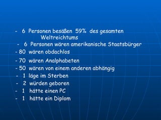 -  6  Personen besäßen  59%  des gesamten  Weltreichtums -  6  Personen wären amerikanische Staatsbürger - 80  wären obdachlos - 70  wären Analphabeten - 50  wären von einem anderen abhängig -  1  läge im Sterben -  2  würden geboren  -  1  hätte einen PC  -  1  hätte ein Diplom   