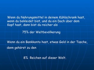 Wenn du Nahrungsmittel in deinem Kühlschrank hast, wenn du bekleidet bist, und du ein Dach über dem Kopf hast, dann bist du reicher als 8%  Reichen auf dieser Welt.  Wenn du ein Bankkonto hast, etwas Geld in der Tasche, dann gehörst zu den 75% der Weltbevölkerung 