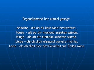 Irgendjemand hat einmal gesagt:  Arbeite – als ob du kein Geld brauchtest,  Tanze  - als ob dir niemand zusehen würde,  Singe – als ob dir niemand zuhören würde,  Liebe – als ob dich niemand verletzt hätte,  Lebe – als ob dies hier das Paradies auf Erden wäre. 