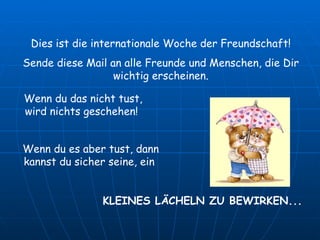 Dies ist die internationale Woche der Freundschaft! Sende diese Mail an alle Freunde und Menschen, die Dir wichtig erscheinen. Wenn du das nicht tust, wird nichts geschehen!  KLEINES LÄCHELN ZU BEWIRKEN... Wenn du es aber tust, dann kannst du sicher seine, ein  