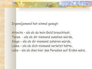 Irgendjemand hat einmal gesagt:  Arbeite – als ob du kein Geld brauchtest,  Tanze  - als ob dir niemand zusehen würde,  Singe – als ob dir niemand zuhören würde,  Liebe – als ob dich niemand verletzt hätte,  Lebe – als ob dies hier das Paradies auf Erden wäre. 