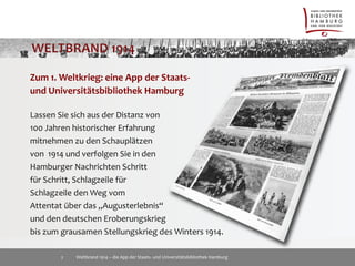 Zum 1. Weltkrieg: eine App der Staats-und 
Universitätsbibliothek Hamburg 
Lassen Sie sich aus der Distanz von 
100 Jahren historischer Erfahrung 
mitnehmen zu den Schauplätzen 
von 1914 und verfolgen Sie in den 
Hamburger Nachrichten Schritt 
für Schritt, Schlagzeile für 
Schlagzeile den Weg vom 
Attentat über das „Augusterlebnis“ 
und den deutschen Eroberungskrieg 
bis zum grausamen Stellungskrieg des Winters 1914. 
Weltbrand 1914 – die App der Staats- 2 und Universitätsbibliothek Hamburg 
 