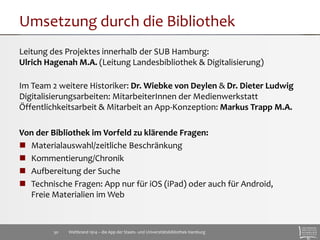 Umsetzung durch die Bibliothek 
Leitung des Projektes innerhalb der SUB Hamburg: 
Ulrich Hagenah M.A. (Leitung Landesbibliothek & Digitalisierung) 
Im Team 2 weitere Historiker: Dr. Wiebke von Deylen & Dr. Dieter Ludwig 
Digitalisierungsarbeiten: MitarbeiterInnen der Medienwerkstatt 
Öffentlichkeitsarbeit & Mitarbeit an App-Konzeption: Markus Trapp M.A. 
Von der Bibliothek im Vorfeld zu klärende Fragen: 
 Materialauswahl/zeitliche Beschränkung 
 Kommentierung/Chronik 
 Aufbereitung der Suche 
 Technische Fragen: App nur für iOS (iPad) oder auch für Android, 
Freie Materialien im Web 
Weltbrand 1914 – die App der Staats- 30 und Universitätsbibliothek Hamburg 
 