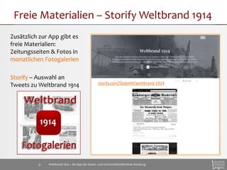 Freie Materialien – StorifyWeltbrand 1914 
Zusätzlich zur App gibt es 
freie Materialien: 
Zeitungsseiten & Fotos in 
monatlichen Fotogalerien 
Storify – Auswahl an 
Tweets zu Weltbrand 1914 
storify.com/StabiHH/weltbrand-1914 
Weltbrand 1914 – die App der Staats- 31 und Universitätsbibliothek Hamburg 
 