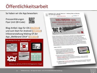 Öffentlichkeitsarbeit 
So haben wir die App beworben: 
Presseerklärungen 
Flyer (mit QR-Code) 
Blog-Artikel: App für iOS (04/2014) 
und zum Start für Android (07/2014) 
Infoveranstaltung Making-Of der 
App „Weltbrand 1914“ (07/2014): 
Weltbrand 1914 – die App der Staats- 32 und Universitätsbibliothek Hamburg 
 
