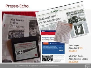 Presse-Echo 
Weltbrand 1914 – die App der Staats- 33 und Universitätsbibliothek Hamburg 
Hamburger 
Abendblatt 9.7. + 
2.8.2014 
NDR 90,3 Radio 
Abendjournal Spezial 
23.8.2014 
 