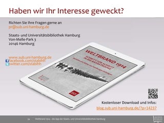Haben wir Ihr Interesse geweckt? 
Richten Sie Ihre Fragen gerne an 
pr@sub.uni-hamburg.de 
Staats- und Universitätsbibliothek Hamburg 
Von-Melle-Park 3 
20146 Hamburg 
www.sub.uni-hamburg.de 
facebook.com/stabihh 
twitter.com/stabihh 
Kostenloser Download und Infos: 
blog.sub.uni-hamburg.de/?p=14237 
Weltbrand 1914 – die App der Staats- 34 und Universitätsbibliothek Hamburg 
