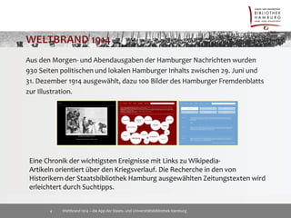 Aus den Morgen- und Abendausgaben der Hamburger Nachrichten wurden 
930 Seiten politischen und lokalen Hamburger Inhalts zwischen 29. Juni und 
31. Dezember 1914 ausgewählt, dazu 100 Bilder des Hamburger Fremdenblatts 
zur Illustration. 
Eine Chronik der wichtigsten Ereignisse mit Links zu Wikipedia- 
Artikeln orientiert über den Kriegsverlauf. Die Recherche in den von 
Historikern der Staatsbibliothek Hamburg ausgewählten Zeitungstexten wird 
erleichtert durch Suchtipps. 
Weltbrand 1914 – die App der Staats- 4 und Universitätsbibliothek Hamburg 
 