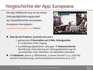 Vorgeschichte der App: Europeana 
Die App Weltbrand 1914 ist aus einem 
Zeitungsdigitalisierungsprojekt 
der Staatsbibliothek entstanden: 
Europeana Newspapers 
europeana-newspapers.eu (Video) 
 Ziele des EU-Projektes (Laufzeit 2012-2015 ): 
 gemeinsame Präsentation von 18 Mio. Zeitungsseiten 
in 20 Sprachen, freier Zugang 
 Erschließung digitalisierter Zeitungen  Volltextrecherche 
Normierung, Unterstützung der Zeitungsdigitalisierung mit 
verschiedenen Tools, Definition von Metadaten-Standards 
 18 Teilnehmer, davon 13 Bibliotheken „Content Provider“ (u.a. SUB HH) 
und fünf Dienstleistungs- und Koordinationsinstitutionen (u.a. CCS) 
Weltbrand 1914 – die App der Staats- 5 und Universitätsbibliothek Hamburg 
 
