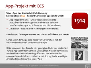 App-Projekt mit CCS 
Tablet-App der Staatsbibliothek Hamburg 
Entwickelt von CCS – Content Conversion Specialists GmbH 
 App-Projekt mit CCS: Für Europeana digitalisierte 
Ausgaben der Hamburger Nachrichten aus Zeitraum 
Juni-Dezember 1914 im Volltext recherchierbar als App 
 Zusätzlich Fotos aus dem Hamburger Fremdenblatt 
Lektüre von Zeitungen von vor 100 Jahren auf Tablets von heute: 
Sehen Sie in der Folge eine Reihe von Screenshots mit den 
einzelnen Funktionen und Menüs der App. 
Bitte bedenken Sie, dass die hier gezeigten Bilder nur ein Gefühl 
für die App vermitteln können. Den wahren Nutzen der Volltext- 
Recherche nach einzelnen Begriffen und den Komfort der 
ausklappbaren Inhaltsverzeichnisse mit Sprung in die jeweiligen 
Artikel erleben Sie nur live in der App. 
Weltbrand 1914 – die App der Staats- 6 und Universitätsbibliothek Hamburg 
 