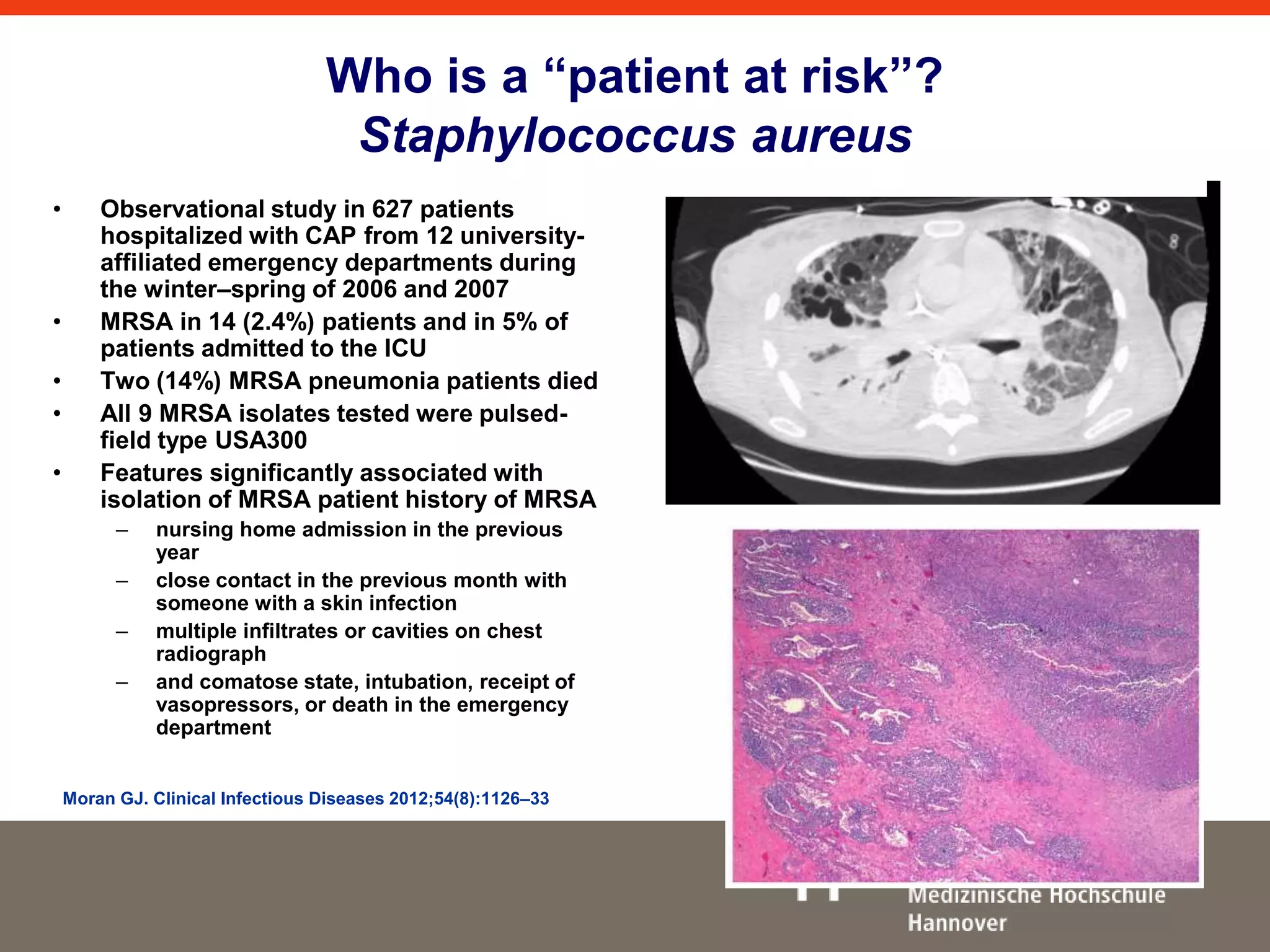 Who is a “patient at risk”? 
Staphylococcus aureus 
• Observational study in 627 patients 
hospitalized with CAP from 12 university-affiliated 
emergency departments during 
the winter–spring of 2006 and 2007 
• MRSA in 14 (2.4%) patients and in 5% of 
patients admitted to the ICU 
• Two (14%) MRSA pneumonia patients died 
• All 9 MRSA isolates tested were pulsed-field 
type USA300 
• Features significantly associated with 
isolation of MRSA patient history of MRSA 
– nursing home admission in the previous 
year 
– close contact in the previous month with 
someone with a skin infection 
– multiple infiltrates or cavities on chest 
radiograph 
– and comatose state, intubation, receipt of 
vasopressors, or death in the emergency 
department 
Moran GJ. Clinical Infectious Diseases 2012;54(8):1126–33 
 