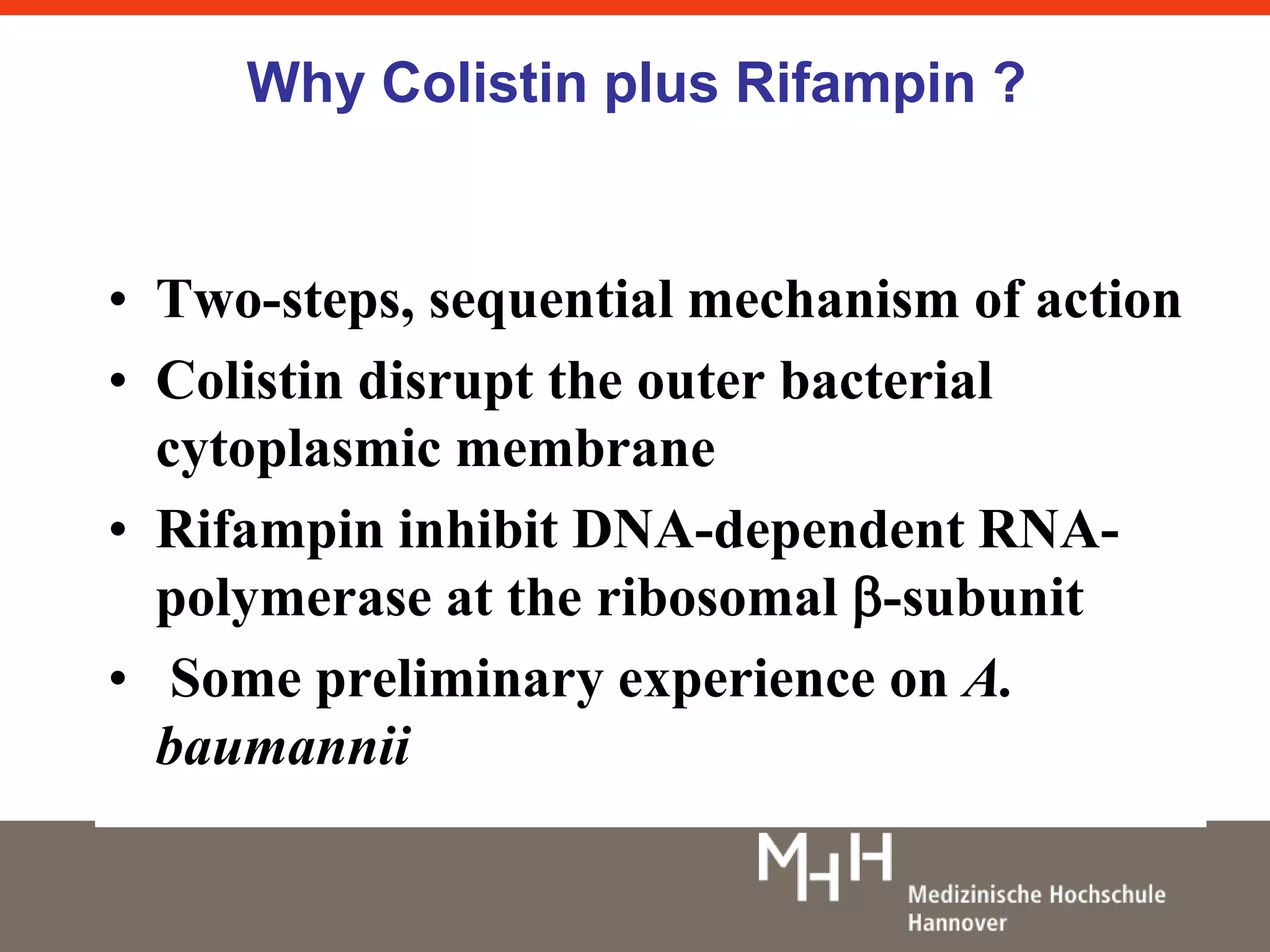 Why Colistin plus Rifampin ? 
• Two-steps, sequential mechanism of action 
• Colistin disrupt the outer bacterial 
cytoplasmic membrane 
• Rifampin inhibit DNA-dependent RNA-polymerase 
at the ribosomal -subunit 
• Some preliminary experience on A. 
baumannii 
 