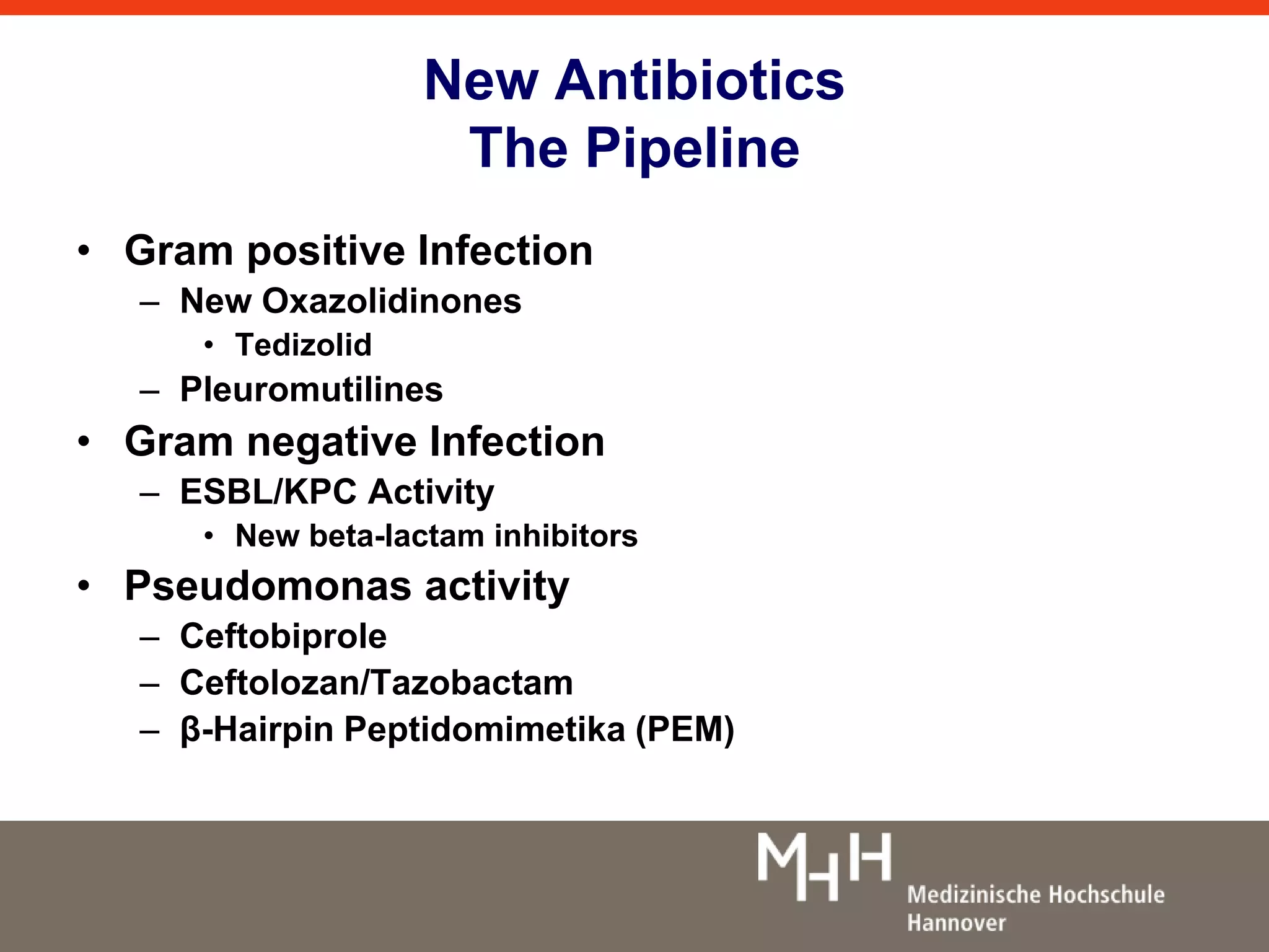 New Antibiotics 
The Pipeline 
• Gram positive Infection 
– New Oxazolidinones 
• Tedizolid 
– Pleuromutilines 
• Gram negative Infection 
– ESBL/KPC Activity 
• New beta-lactam inhibitors 
• Pseudomonas activity 
– Ceftobiprole 
– Ceftolozan/Tazobactam 
– β-Hairpin Peptidomimetika (PEM) 
 