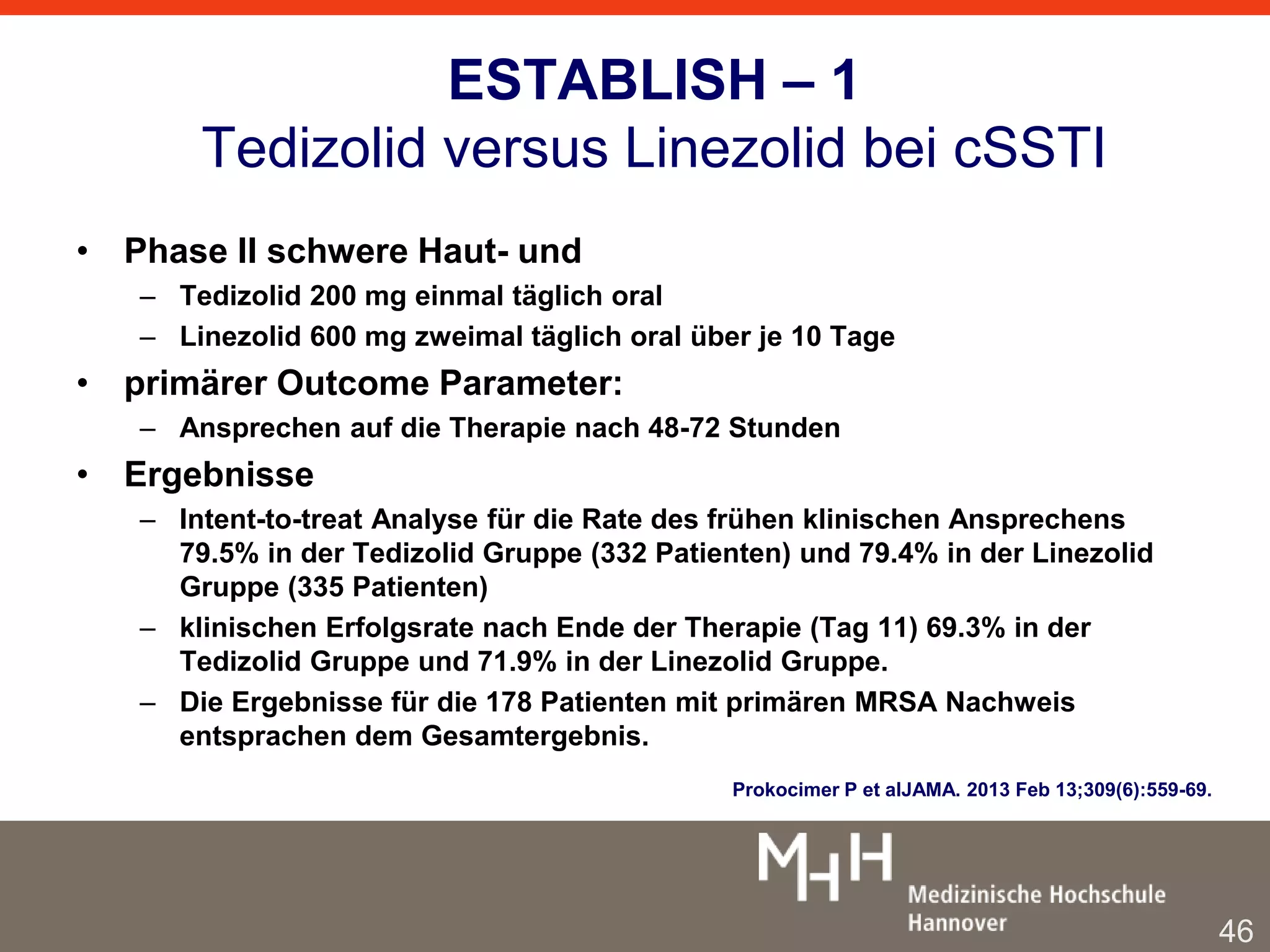 ESTABLISH – 1 
Tedizolid versus Linezolid bei cSSTI 
• Phase II schwere Haut- und 
– Tedizolid 200 mg einmal täglich oral 
– Linezolid 600 mg zweimal täglich oral über je 10 Tage 
• primärer Outcome Parameter: 
– Ansprechen auf die Therapie nach 48-72 Stunden 
• Ergebnisse 
– Intent-to-treat Analyse für die Rate des frühen klinischen Ansprechens 
79.5% in der Tedizolid Gruppe (332 Patienten) und 79.4% in der Linezolid 
Gruppe (335 Patienten) 
– klinischen Erfolgsrate nach Ende der Therapie (Tag 11) 69.3% in der 
Tedizolid Gruppe und 71.9% in der Linezolid Gruppe. 
– Die Ergebnisse für die 178 Patienten mit primären MRSA Nachweis 
entsprachen dem Gesamtergebnis. 
Prokocimer P et alJAMA. 2013 Feb 13;309(6):559-69. 
46 
 
