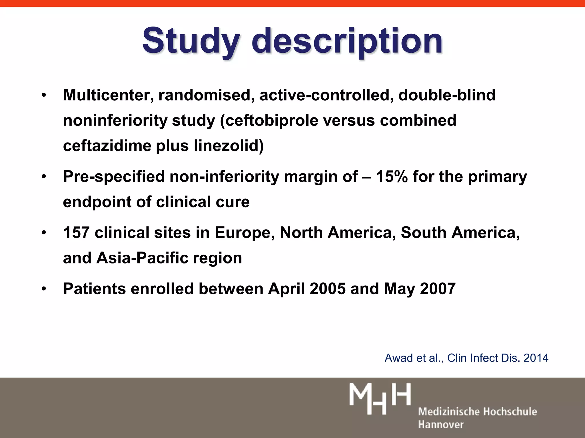 Study description 
• Multicenter, randomised, active-controlled, double-blind 
noninferiority study (ceftobiprole versus combined 
ceftazidime plus linezolid) 
• Pre-specified non-inferiority margin of – 15% for the primary 
endpoint of clinical cure 
• 157 clinical sites in Europe, North America, South America, 
and Asia-Pacific region 
• Patients enrolled between April 2005 and May 2007 
Awad et al., Clin Infect Dis. 2014 
 