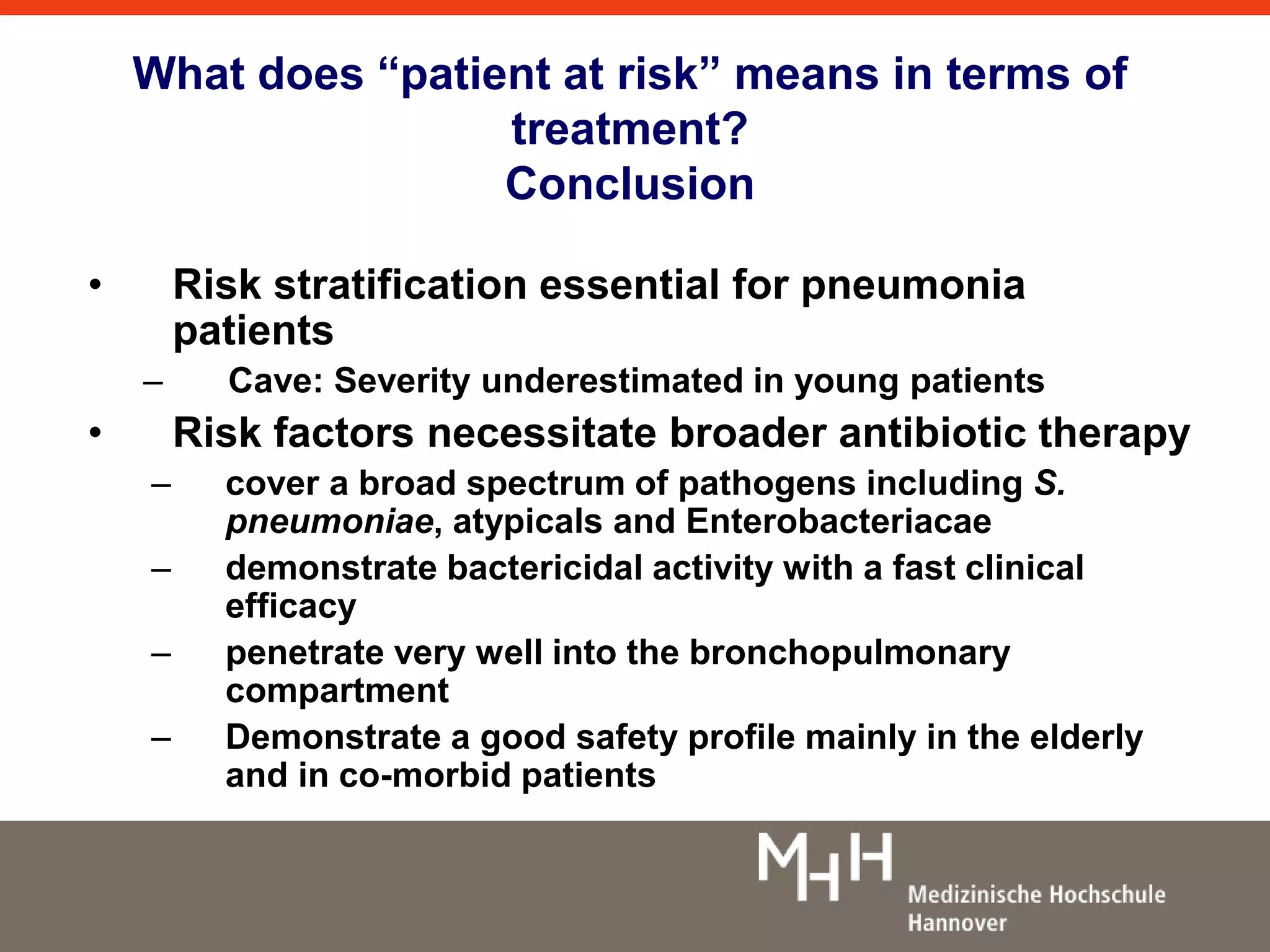 What does “patient at risk” means in terms of 
treatment? 
Conclusion 
• Risk stratification essential for pneumonia 
patients 
– Cave: Severity underestimated in young patients 
• Risk factors necessitate broader antibiotic therapy 
– cover a broad spectrum of pathogens including S. 
pneumoniae, atypicals and Enterobacteriacae 
– demonstrate bactericidal activity with a fast clinical 
efficacy 
– penetrate very well into the bronchopulmonary 
compartment 
– Demonstrate a good safety profile mainly in the elderly 
and in co-morbid patients 
 