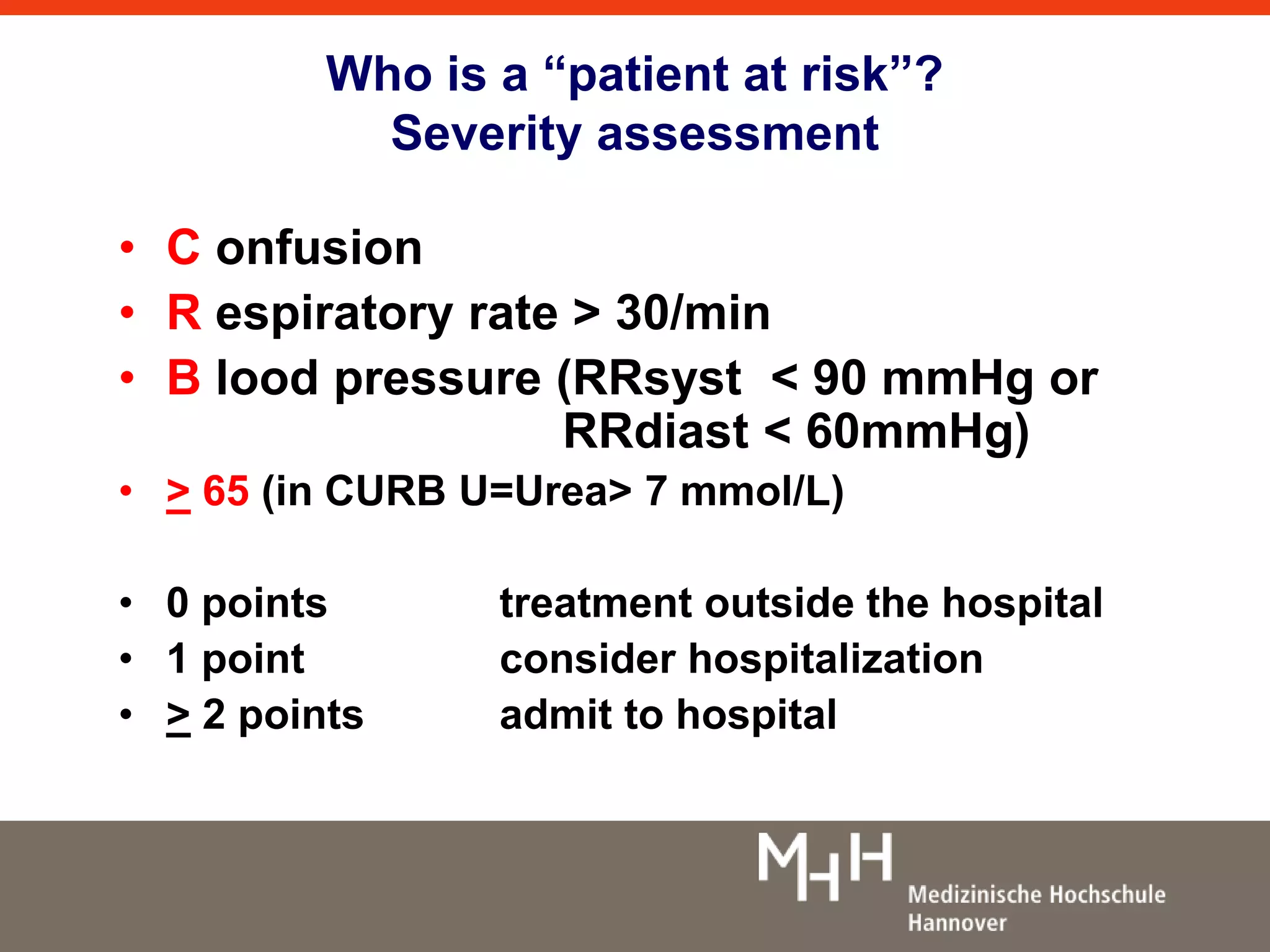Who is a “patient at risk”? 
Severity assessment 
• C onfusion 
• R espiratory rate > 30/min 
• B lood pressure (RRsyst < 90 mmHg or 
RRdiast < 60mmHg) 
• > 65 (in CURB U=Urea> 7 mmol/L) 
• 0 points treatment outside the hospital 
• 1 point consider hospitalization 
• > 2 points admit to hospital 
 