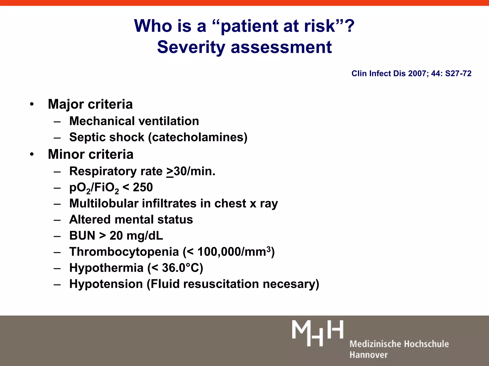 Who is a “patient at risk”? 
Severity assessment 
Clin Infect Dis 2007; 44: S27-72 
• Major criteria 
– Mechanical ventilation 
– Septic shock (catecholamines) 
• Minor criteria 
– Respiratory rate >30/min. 
– pO2/FiO2 < 250 
– Multilobular infiltrates in chest x ray 
– Altered mental status 
– BUN > 20 mg/dL 
– Thrombocytopenia (< 100,000/mm3) 
– Hypothermia (< 36.0°C) 
– Hypotension (Fluid resuscitation necesary) 
 