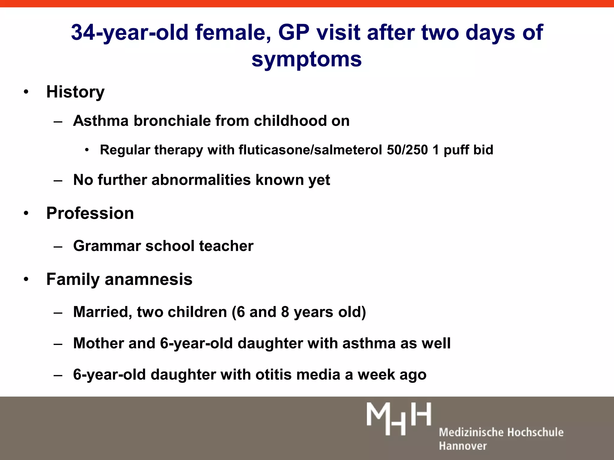 34-year-old female, GP visit after two days of 
symptoms 
• History 
– Asthma bronchiale from childhood on 
• Regular therapy with fluticasone/salmeterol 50/250 1 puff bid 
– No further abnormalities known yet 
• Profession 
– Grammar school teacher 
• Family anamnesis 
– Married, two children (6 and 8 years old) 
– Mother and 6-year-old daughter with asthma as well 
– 6-year-old daughter with otitis media a week ago 
 