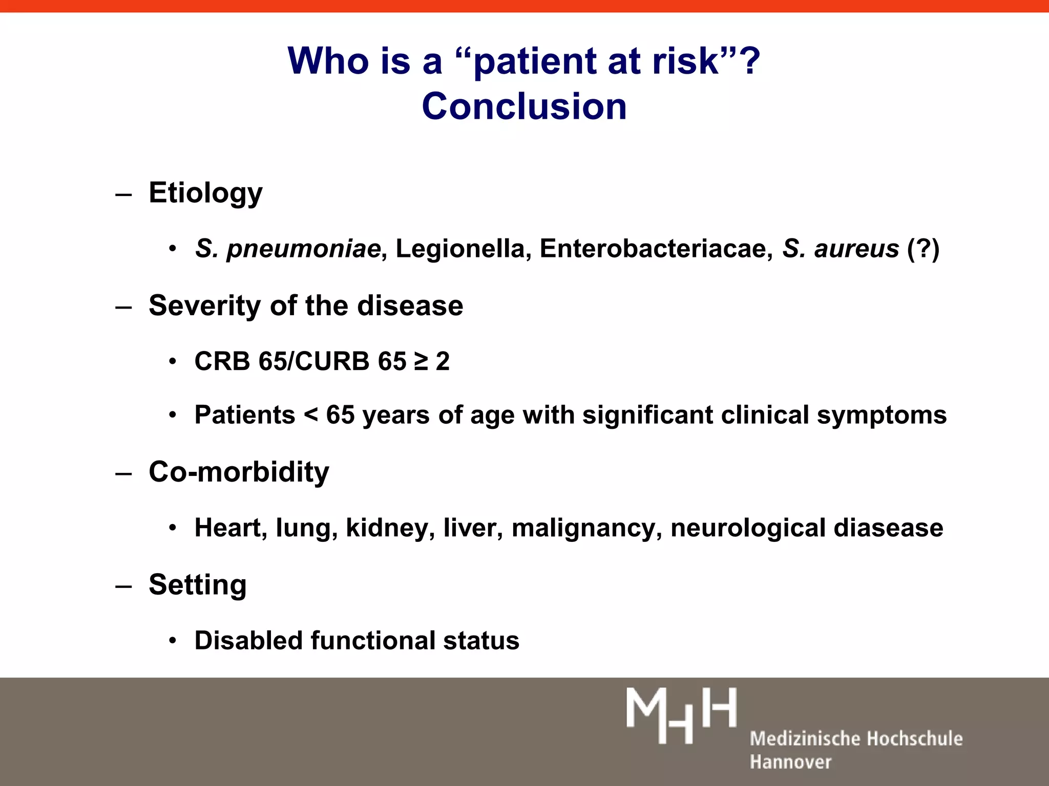 Who is a “patient at risk”? 
Conclusion 
– Etiology 
• S. pneumoniae, Legionella, Enterobacteriacae, S. aureus (?) 
– Severity of the disease 
• CRB 65/CURB 65 ≥ 2 
• Patients < 65 years of age with significant clinical symptoms 
– Co-morbidity 
• Heart, lung, kidney, liver, malignancy, neurological diasease 
– Setting 
• Disabled functional status 
 
