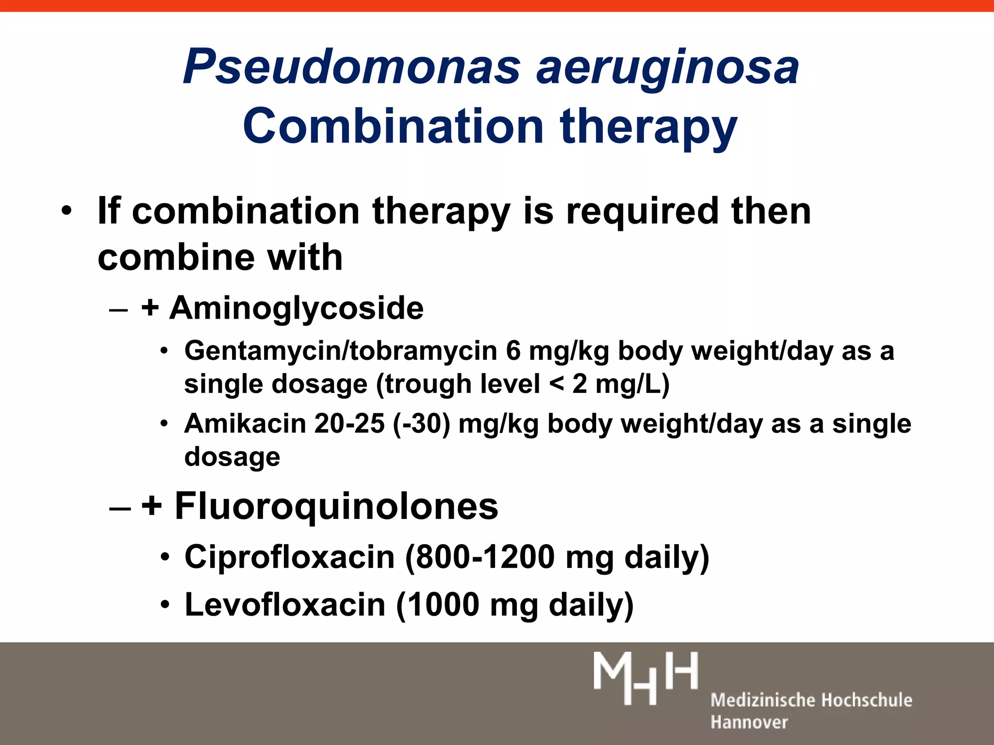 Pseudomonas aeruginosa 
Combination therapy 
• If combination therapy is required then 
combine with 
– + Aminoglycoside 
• Gentamycin/tobramycin 6 mg/kg body weight/day as a 
single dosage (trough level < 2 mg/L) 
• Amikacin 20-25 (-30) mg/kg body weight/day as a single 
dosage 
– + Fluoroquinolones 
• Ciprofloxacin (800-1200 mg daily) 
• Levofloxacin (1000 mg daily) 
 