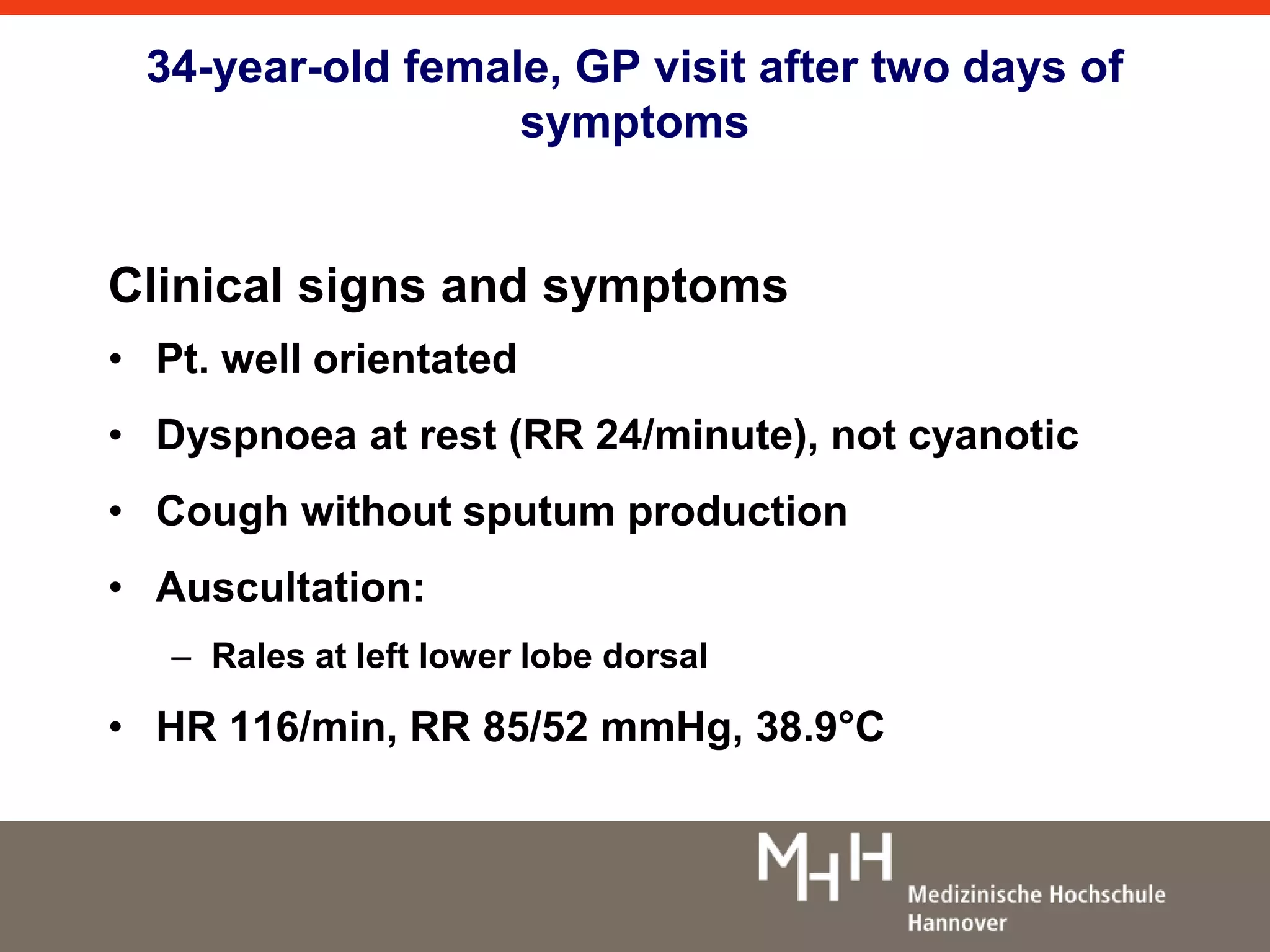 34-year-old female, GP visit after two days of 
symptoms 
Clinical signs and symptoms 
• Pt. well orientated 
• Dyspnoea at rest (RR 24/minute), not cyanotic 
• Cough without sputum production 
• Auscultation: 
– Rales at left lower lobe dorsal 
• HR 116/min, RR 85/52 mmHg, 38.9°C 
 