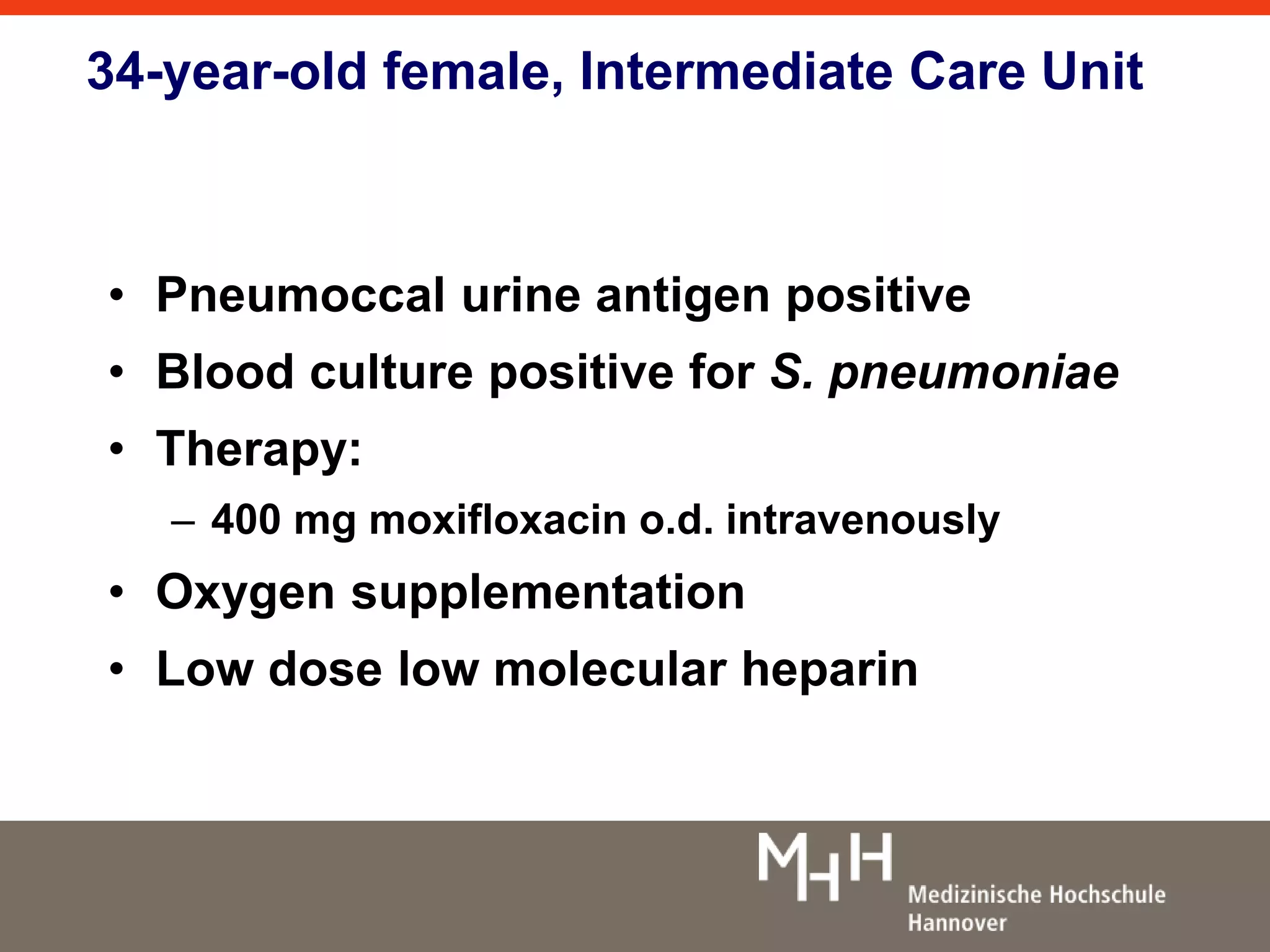 34-year-old female, Intermediate Care Unit 
• Pneumoccal urine antigen positive 
• Blood culture positive for S. pneumoniae 
• Therapy: 
– 400 mg moxifloxacin o.d. intravenously 
• Oxygen supplementation 
• Low dose low molecular heparin 
 