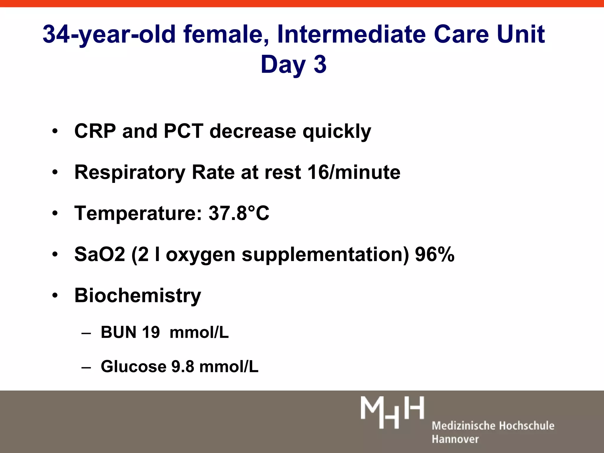 34-year-old female, Intermediate Care Unit 
Day 3 
• CRP and PCT decrease quickly 
• Respiratory Rate at rest 16/minute 
• Temperature: 37.8°C 
• SaO2 (2 l oxygen supplementation) 96% 
• Biochemistry 
– BUN 19 mmol/L 
– Glucose 9.8 mmol/L 
 