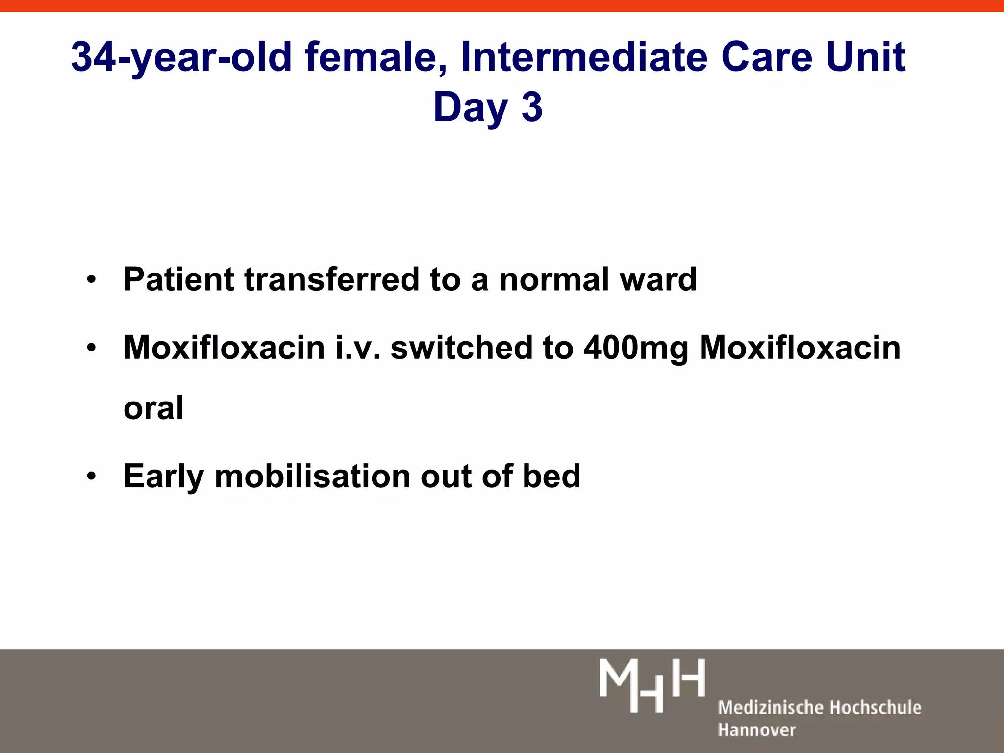34-year-old female, Intermediate Care Unit 
Day 3 
• Patient transferred to a normal ward 
• Moxifloxacin i.v. switched to 400mg Moxifloxacin 
oral 
• Early mobilisation out of bed 
 