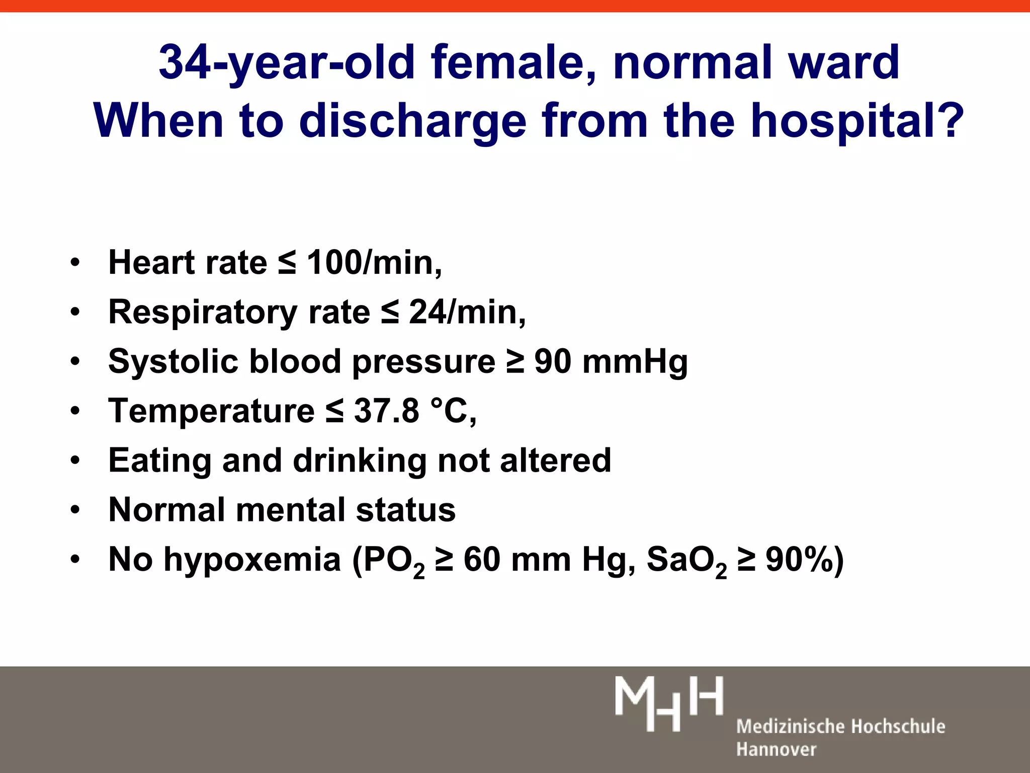 34-year-old female, normal ward 
When to discharge from the hospital? 
• Heart rate ≤ 100/min, 
• Respiratory rate ≤ 24/min, 
• Systolic blood pressure ≥ 90 mmHg 
• Temperature ≤ 37.8 °C, 
• Eating and drinking not altered 
• Normal mental status 
• No hypoxemia (PO2 ≥ 60 mm Hg, SaO2 ≥ 90%) 
 