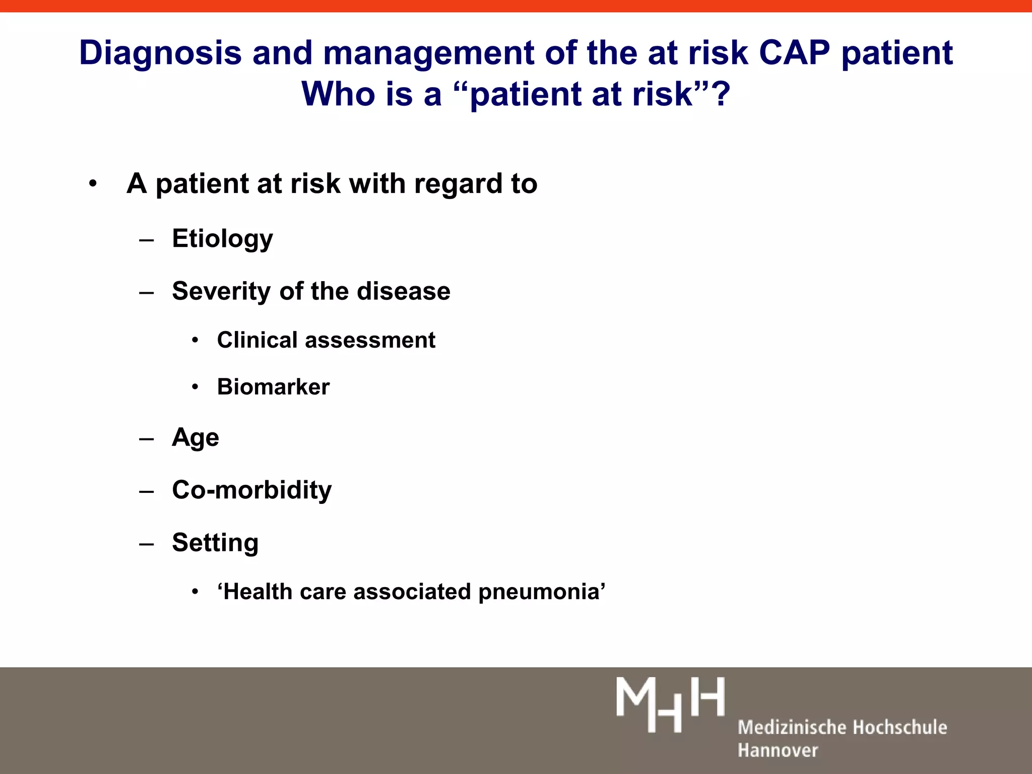 Diagnosis and management of the at risk CAP patient 
Who is a “patient at risk”? 
• A patient at risk with regard to 
– Etiology 
– Severity of the disease 
• Clinical assessment 
• Biomarker 
– Age 
– Co-morbidity 
– Setting 
• ‘Health care associated pneumonia’ 
 
