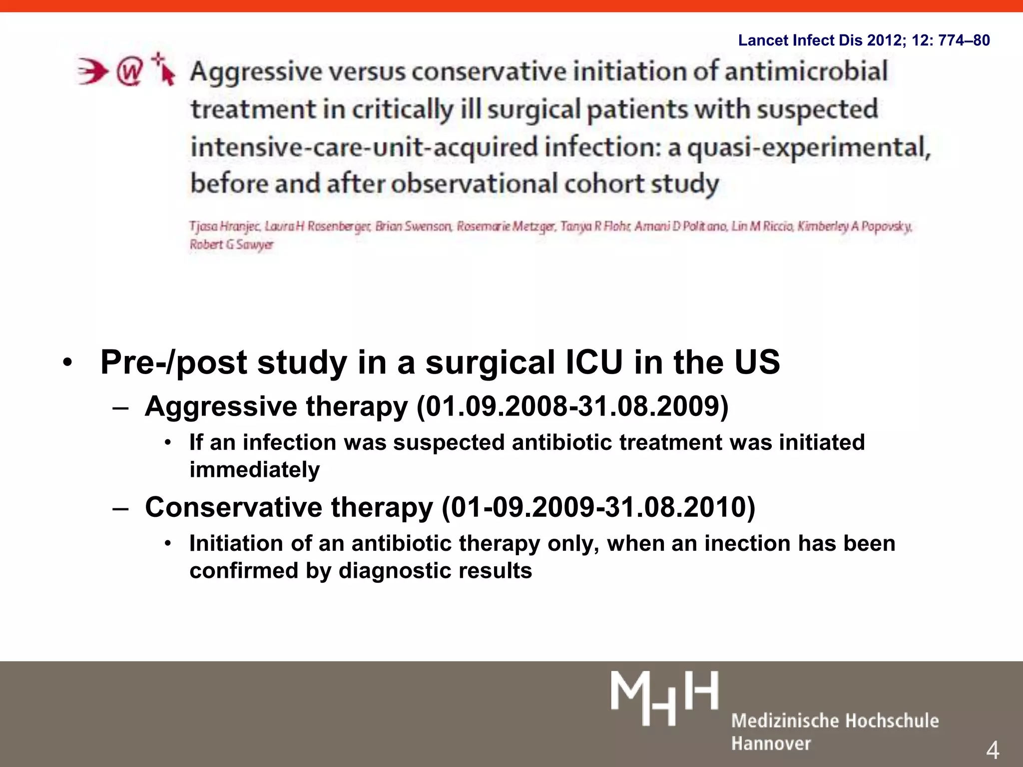 Lancet Infect Dis 2012; 12: 774–80 
• Pre-/post study in a surgical ICU in the US 
– Aggressive therapy (01.09.2008-31.08.2009) 
• If an infection was suspected antibiotic treatment was initiated 
immediately 
– Conservative therapy (01-09.2009-31.08.2010) 
• Initiation of an antibiotic therapy only, when an inection has been 
confirmed by diagnostic results 
4 
 