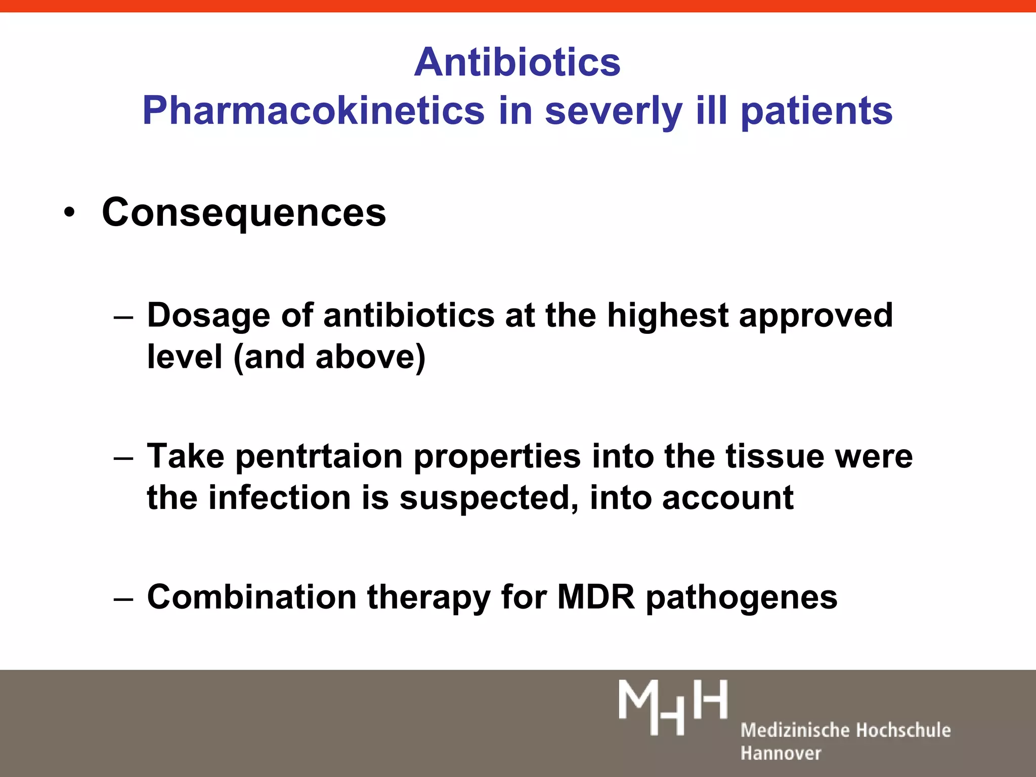 Antibiotics 
Pharmacokinetics in severly ill patients 
• Consequences 
– Dosage of antibiotics at the highest approved 
level (and above) 
– Take pentrtaion properties into the tissue were 
the infection is suspected, into account 
– Combination therapy for MDR pathogenes 
 