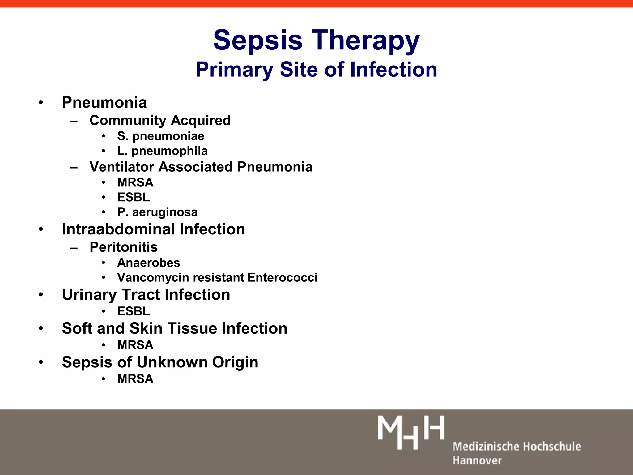Sepsis Therapy 
Primary Site of Infection 
• Pneumonia 
– Community Acquired 
• S. pneumoniae 
• L. pneumophila 
– Ventilator Associated Pneumonia 
• MRSA 
• ESBL 
• P. aeruginosa 
• Intraabdominal Infection 
– Peritonitis 
• Anaerobes 
• Vancomycin resistant Enterococci 
• Urinary Tract Infection 
• ESBL 
• Soft and Skin Tissue Infection 
• MRSA 
• Sepsis of Unknown Origin 
• MRSA 
 
