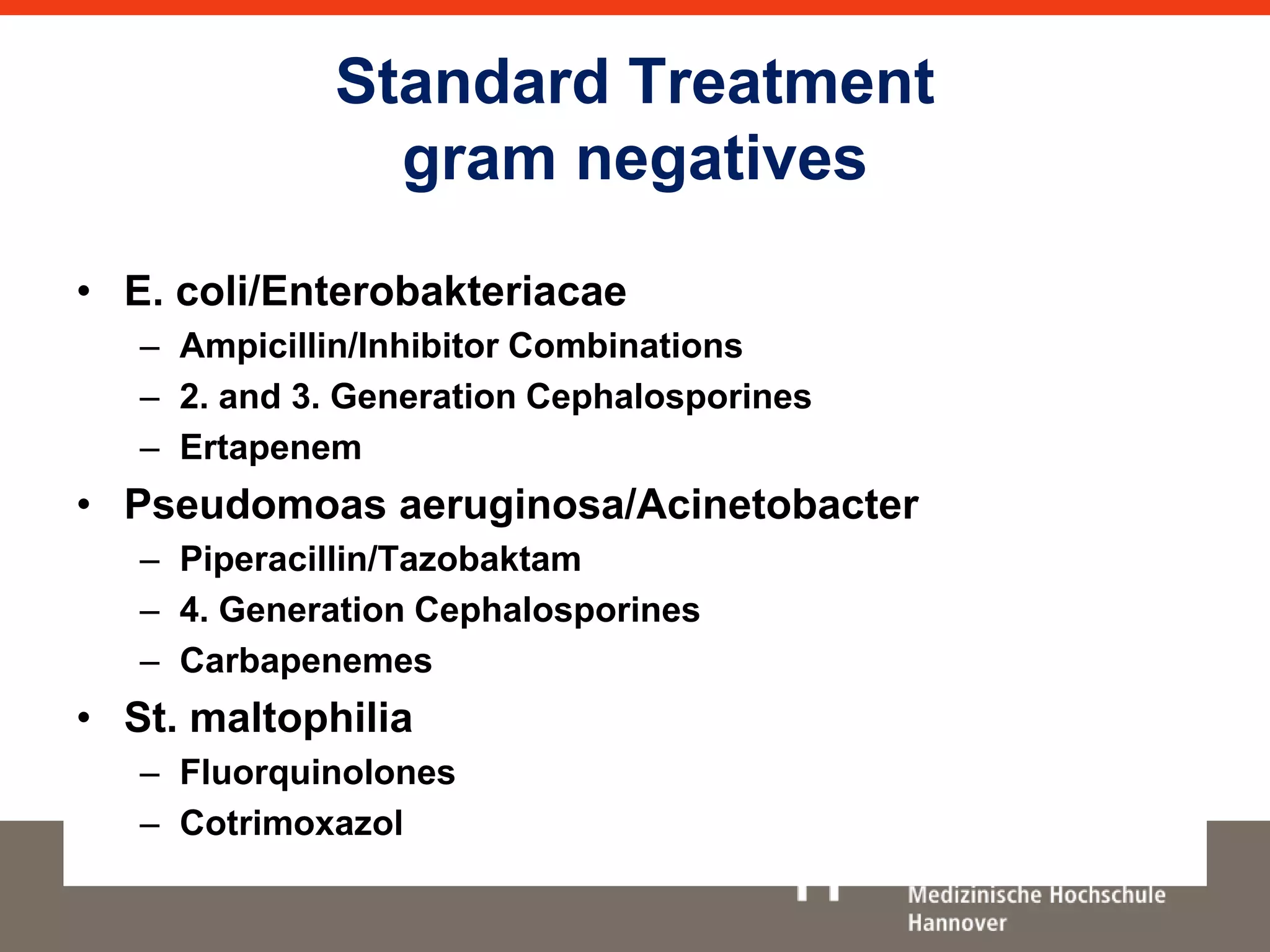 Standard Treatment 
gram negatives 
• E. coli/Enterobakteriacae 
– Ampicillin/Inhibitor Combinations 
– 2. and 3. Generation Cephalosporines 
– Ertapenem 
• Pseudomoas aeruginosa/Acinetobacter 
– Piperacillin/Tazobaktam 
– 4. Generation Cephalosporines 
– Carbapenemes 
• St. maltophilia 
– Fluorquinolones 
– Cotrimoxazol 
 