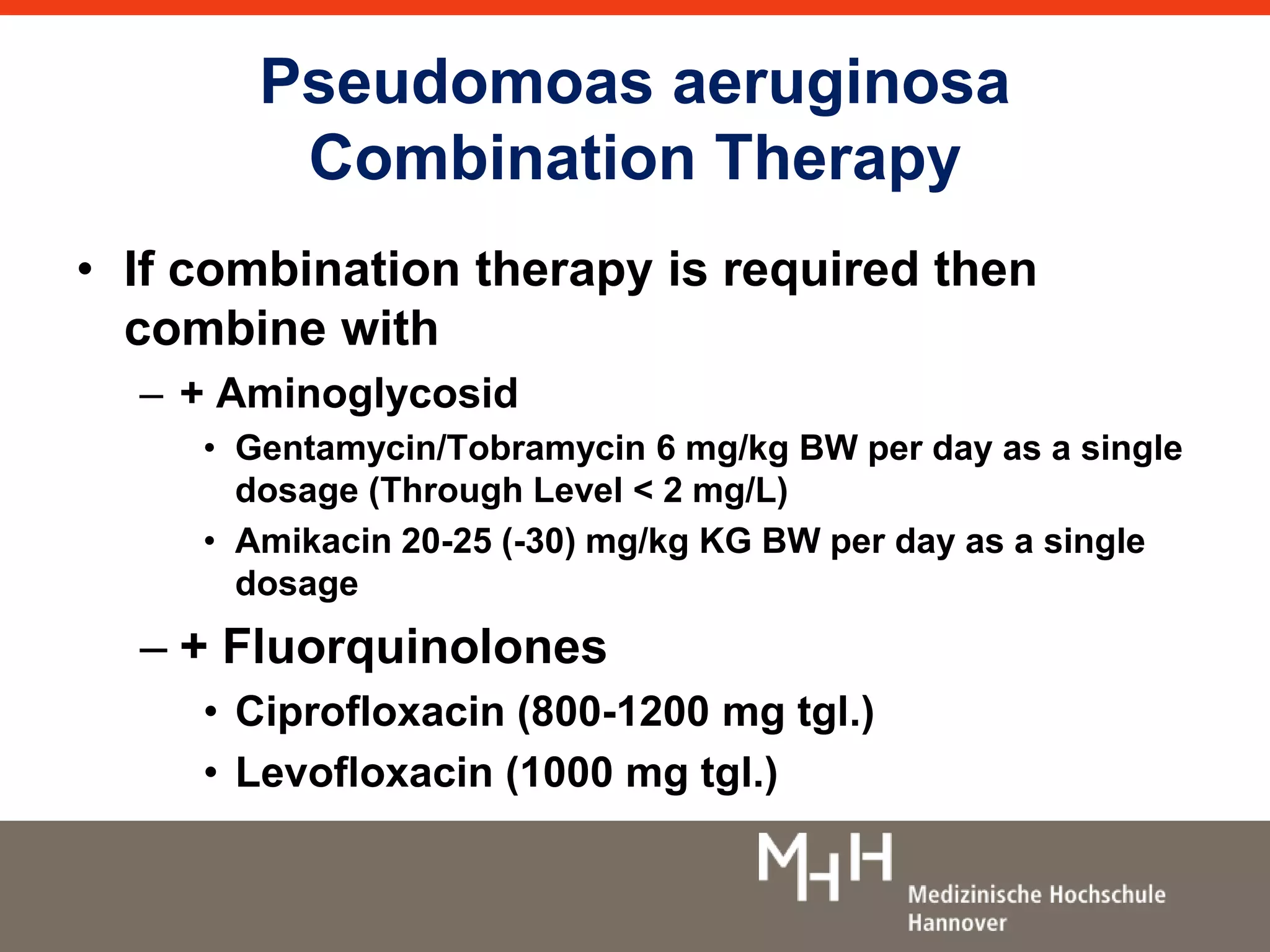 Pseudomoas aeruginosa 
Combination Therapy 
• If combination therapy is required then 
combine with 
– + Aminoglycosid 
• Gentamycin/Tobramycin 6 mg/kg BW per day as a single 
dosage (Through Level < 2 mg/L) 
• Amikacin 20-25 (-30) mg/kg KG BW per day as a single 
dosage 
– + Fluorquinolones 
• Ciprofloxacin (800-1200 mg tgl.) 
• Levofloxacin (1000 mg tgl.) 
 