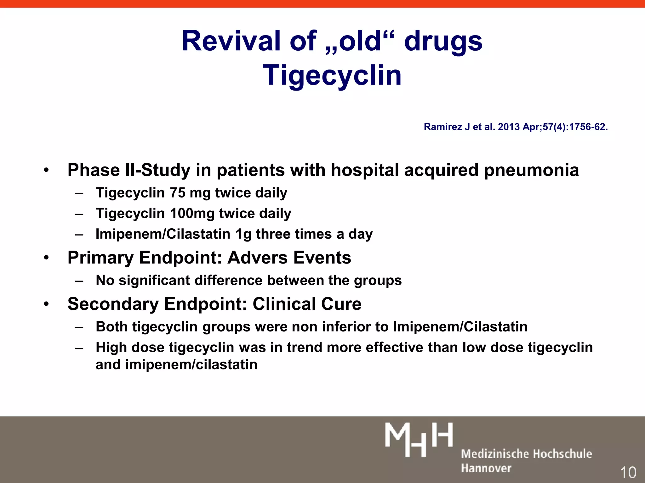 Revival of „old“ drugs 
Tigecyclin 
• Phase II-Study in patients with hospital acquired pneumonia 
– Tigecyclin 75 mg twice daily 
– Tigecyclin 100mg twice daily 
– Imipenem/Cilastatin 1g three times a day 
• Primary Endpoint: Advers Events 
– No significant difference between the groups 
• Secondary Endpoint: Clinical Cure 
– Both tigecyclin groups were non inferior to Imipenem/Cilastatin 
– High dose tigecyclin was in trend more effective than low dose tigecyclin 
and imipenem/cilastatin 
Ramirez J et al. 2013 Apr;57(4):1756-62. 
10 
 