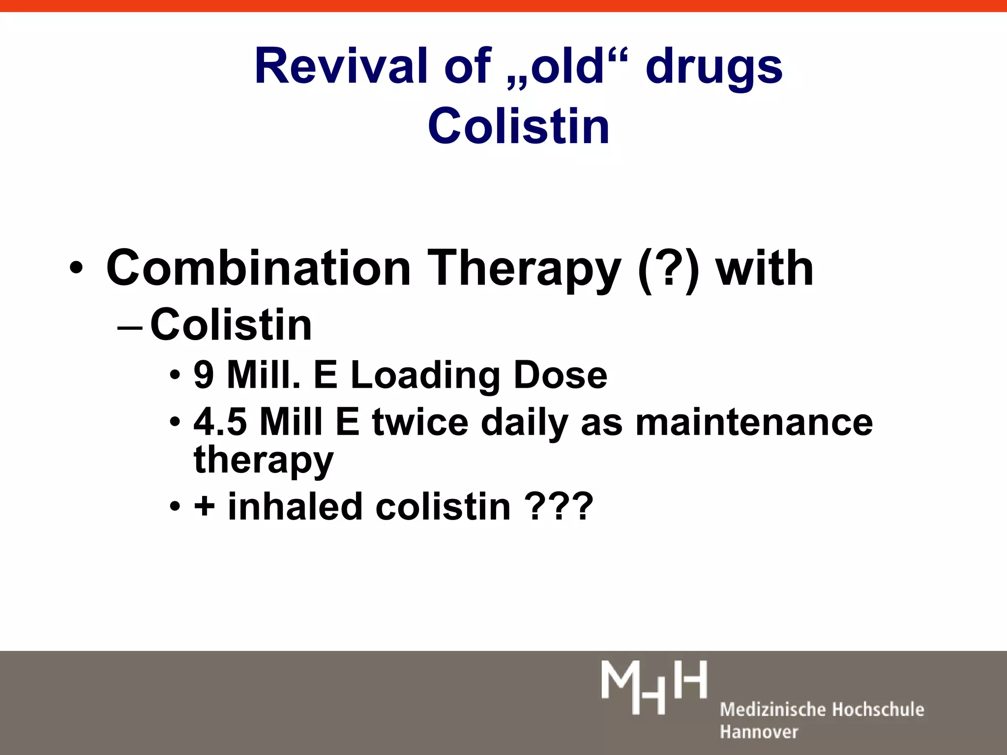 Revival of „old“ drugs 
Colistin 
• Combination Therapy (?) with 
– Colistin 
• 9 Mill. E Loading Dose 
• 4.5 Mill E twice daily as maintenance 
therapy 
• + inhaled colistin ??? 
 