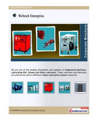 We are one of the leading wholesalers and suppliers of Engineered Machines,
Lubricating Oils, Grease and Other Lubricants. These machines and lubricants
are extensively used in different Indian Lubrication System industries.
 