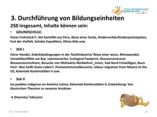 3. Durchführung von Bildungseinheiten
250 insgesamt, Inhalte können sein:
• GRUNDSCHULE:
Faires Frühstück!?, Die Kartoffel aus Peru, Reise einer Socke, Kinderrechte/Kinderpartizipation,
Fest der Vielfalt, Schoko-Expedition, Klima-Kids usw.
• SEK I
Fairer Handel, Arbeitsbedingungen in der Textilindustrie/ Reise einer Jeans, Klimawandel;
Umweltkonflikte am Bsp. Lateinamerika, Ecological Footprint, Ressourcenarmut-
Ressourcenreichtum, Besuche von Weltwärts-Rückkehrer_innen, Süd-Nord Freiwilligen, Buen
Vivir- Was heißt Gutes Leben?, Postwachstumsökonomie, labour migration from Mexico to the
US, Koloniale Kontinuitäten II usw.
• Sek II
los pueblos indigenas en América Latina, Koloniale Kontinuitäten II, Entwicklung: Von
klassischen Theorien zu neueren Ansätzen
→ Diversity/ Inklusion
108.3./ Frauke Hahn
 