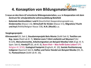 4. Konzeption von Bildungsmaterialien
5 neue an den Kern-LP orientierte Bildungsmaterialien, u.a. in Kooperation mit dem
Zentrum für schulpraktische Lehrerausbildung Bielefeld
- Koloniale Kontinuitäten I und II (Geschichte) Kooperationsprojekt evz,
Kinderrechte (Klasse 1-6), Wirtschaft für Kinder (Klasse 3-5), Migration/ Flucht
und Asyl (Politik/Religion Klasse 7/8), N.N. (Musik) u.a.
Vorgängerprojekt:
Klimawandel (Gl, Sek I), Staudammprojekt Belo Monte (SoWi Sek II), Textilien am
Bsp. Jeans (Textil ab Kl. 7), Wächst mein T-Shirt vielleicht auf Bäumen? (SU
Kl.3/4), Menschenrechte, Arbeitsmigration am Beispiel Mexiko/ USA (Engl. Kl. 9,
Span. Sek II), Handy/IT (Gl, ab Kl. 8), Buen Vivir – Was heißt Gutes Leben? (PP,
Religion Kl. 9/10), Ecological Footprint (Englisch, Kl. 10), Soziale Positionierung
Indigener (Spanisch Sek II), Kaffee und Fairer Handel am Beispiel Mexiko (EK, KL.
9), Postwachstum (SoWi ab Kl. 10),
13GLiS 18.3./ Frauke Hahn
 