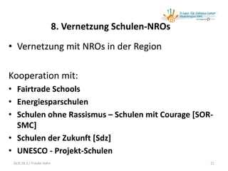 8. Vernetzung Schulen-NROs
• Vernetzung mit NROs in der Region
Kooperation mit:
• Fairtrade Schools
• Energiesparschulen
• Schulen ohne Rassismus – Schulen mit Courage [SOR-
SMC]
• Schulen der Zukunft [Sdz]
• UNESCO - Projekt-Schulen
GLiS 18.3./ Frauke Hahn 21
 